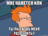 мне кажется или ты пытаешь меня разозлить?