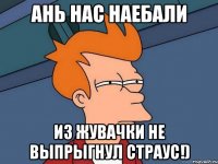 ань нас наебали из жувачки не выпрыгнул страус!)