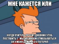 мне кажется или когда учитель просит дневник чтоб поставить 2 , мы начинаем отмазываться он у меня дома , я его потерял