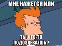 мне кажется или ты что-то подозреваешь?