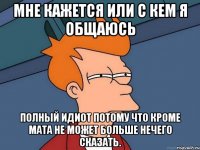 мне кажется или с кем я общаюсь полный идиот потому что кроме мата не может больше нечего сказать.