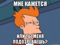 мне кажется или ты меня подозреваешь?