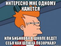 интересно мне одному кажется или бибикова в школе ведёт себя как шлюха позорная?