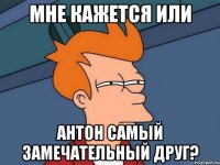 мне кажется или антон самый замечательный друг?