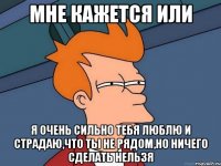 мне кажется или я очень сильно тебя люблю и страдаю,что ты не рядом,но ничего сделать нельзя