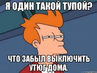 я один такой тупой? что забыл выключить утюг дома.