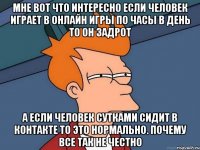 мне вот что интересно если человек играет в онлайн игры по часы в день то он задрот а если человек сутками сидит в контакте то это нормально. почему все так не честно