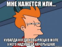 мне кажется или... кувалда когда ковыряеца в жопе у него надуваеца качерышка!