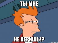 ты мне не веришь!?