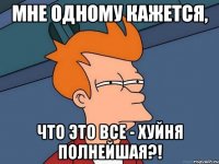 мне одному кажется, что это все - хуйня полнейшая?!