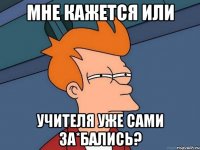 мне кажется или учителя уже сами за*бались?