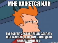 мне кажется или ты всегда заставляешь сделать тебе массаж , а потом никогда не делаешь мне его .