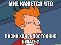 мне кажется что лизик хочет постоянно бухать?