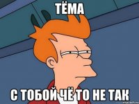 тёма с тобой чё то не так