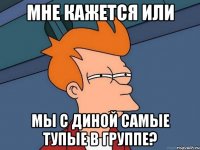 мне кажется или мы с диной самые тупые в группе?