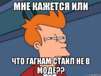 мне кажется или что гагнам стайл не в моде??