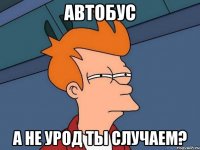 автобус а не урод ты случаем?