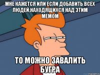 мне кажется или если добавить всех людей,находящихся над этим мемом то можно завалить бугра