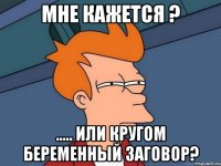 мне кажется ? ..... или кругом беременный заговор?