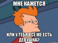 мне кажется или у тебя все же есть девушка?