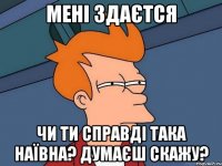 мені здаєтся чи ти справді така наївна? думаєш скажу?