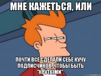 мне кажеться, или почти все сделали себе кучу подписчиков, чтобы быть "крутыми".