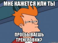 мне кажется или ты проёбываешь тренеровки?