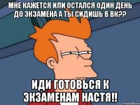 мне кажется или остался один день до экзамена а ты сидишь в вк?? иди готовься к экзаменам настя!!