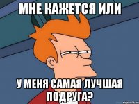 мне кажется или у меня самая лучшая подруга?