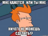 мне кажется , или ты мне ничего не можешь сделать!?