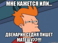 мне кажется или... двенарик седня пишет матешу??!!!