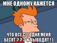 мне одному кажется что все сегодня меня бесят ? ? ? и выводят ! )