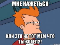 мне кажеться или это не тот мем что ты хотел?!