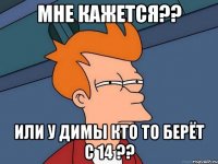 мне кажется?? или у димы кто то берёт с 14 ??