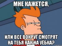 мне кажется, или все вокруг смотрят на тебя как на уёбка?