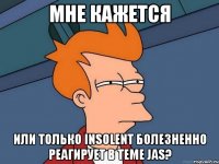 мне кажется или только insolent болезненно реагирует в теме jas?