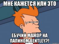 мне кажется или это ебучий мажор на папином bentley?!