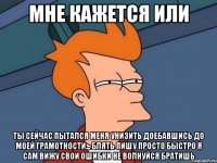 мне кажется или ты сейчас пытался меня унизить доебавшись до моей грамотности... блять пишу просто быстро я сам вижу свои ошибки не волнуйся братишь