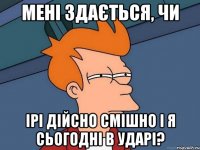 мені здається, чи ірі дійсно смішно і я сьогодні в ударі?