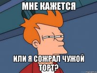 мне кажется или я сожрал чужой торт?