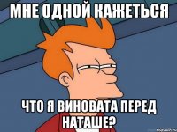 мне одной кажеться что я виновата перед наташе?