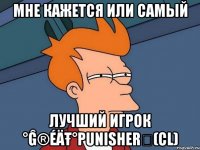 мне кажется или самый лучший игрок °ĝ®éäŧ°punisherツ(cl)