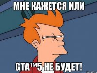 мне кажется или gta™5 не будет!