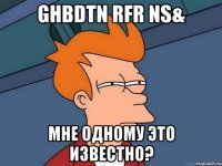 ghbdtn rfr ns& мне одному это известно?