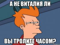 а не виталия ли вы тролите часом?