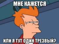 мне кажется или я тут один трезвый?