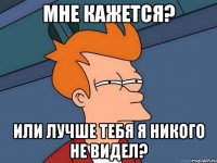 мне кажется? или лучше тебя я никого не видел?