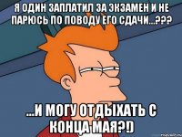 я один заплатил за экзамен и не парюсь по поводу его сдачи...??? ...и могу отдыхать с конца мая?!)