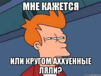 мне кажется или кругом аххуенные ляли?