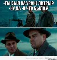 -ты был на уроке литры? -ну да -и что было ? 